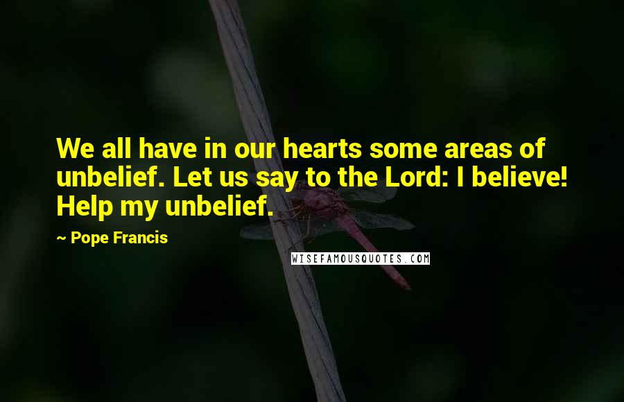 Pope Francis Quotes: We all have in our hearts some areas of unbelief. Let us say to the Lord: I believe! Help my unbelief.