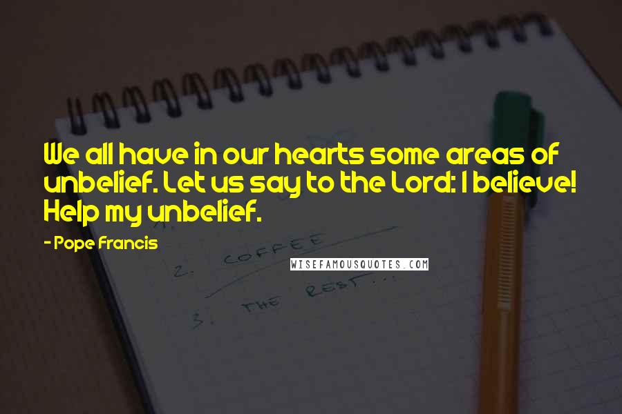 Pope Francis Quotes: We all have in our hearts some areas of unbelief. Let us say to the Lord: I believe! Help my unbelief.