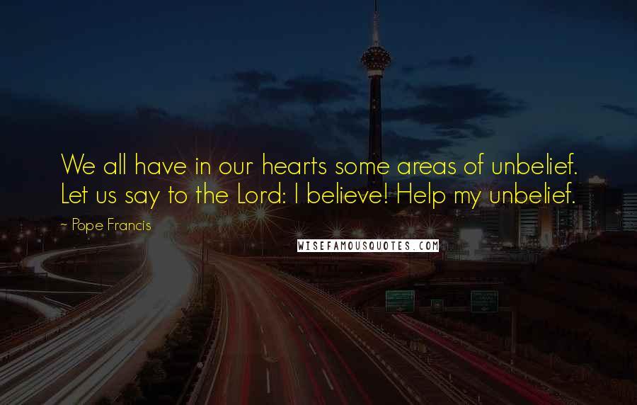 Pope Francis Quotes: We all have in our hearts some areas of unbelief. Let us say to the Lord: I believe! Help my unbelief.