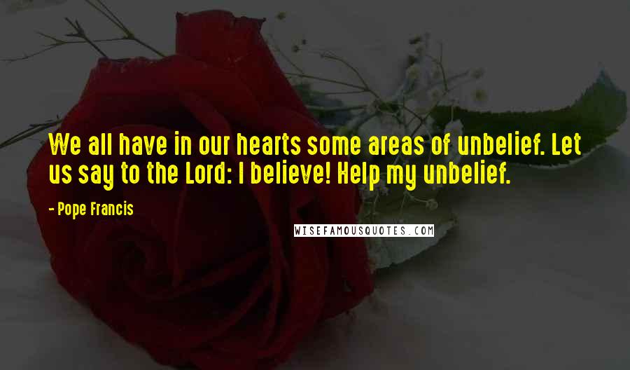 Pope Francis Quotes: We all have in our hearts some areas of unbelief. Let us say to the Lord: I believe! Help my unbelief.