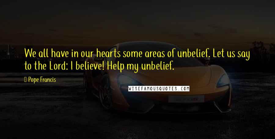 Pope Francis Quotes: We all have in our hearts some areas of unbelief. Let us say to the Lord: I believe! Help my unbelief.