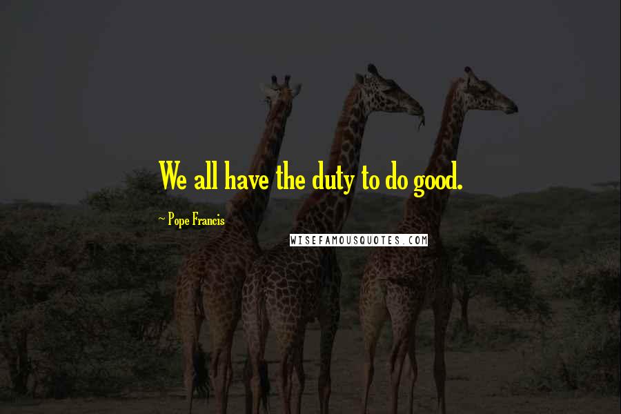Pope Francis Quotes: We all have the duty to do good.