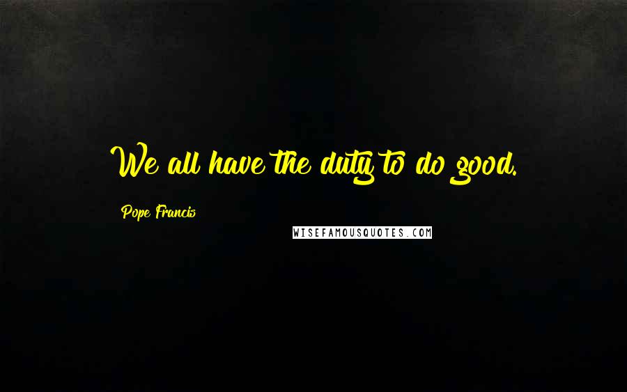 Pope Francis Quotes: We all have the duty to do good.