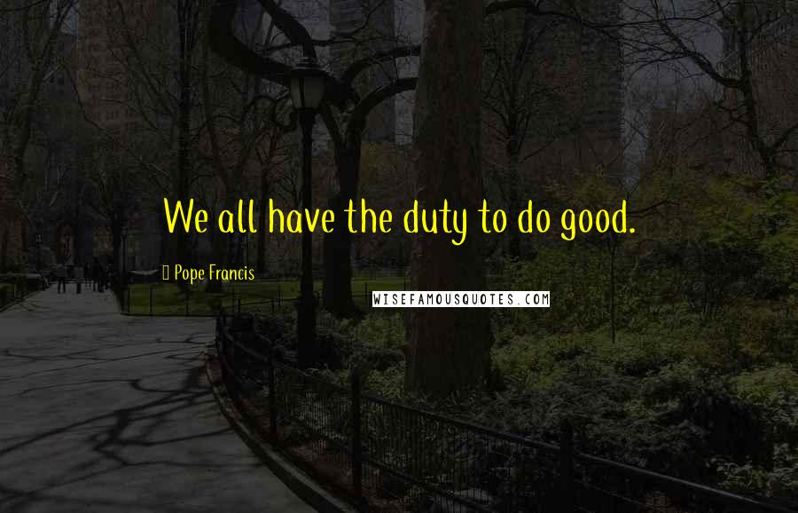 Pope Francis Quotes: We all have the duty to do good.