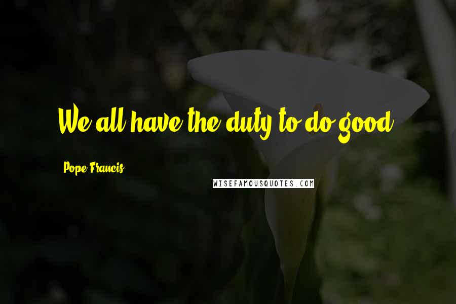 Pope Francis Quotes: We all have the duty to do good.