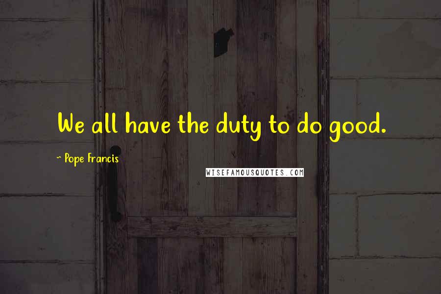 Pope Francis Quotes: We all have the duty to do good.