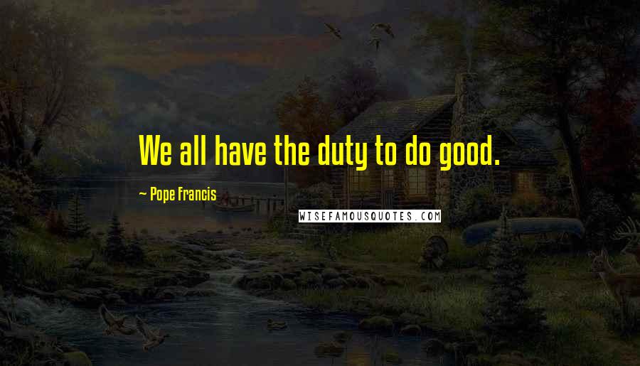 Pope Francis Quotes: We all have the duty to do good.
