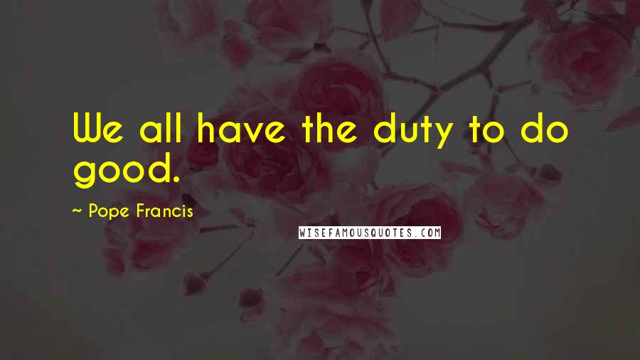 Pope Francis Quotes: We all have the duty to do good.