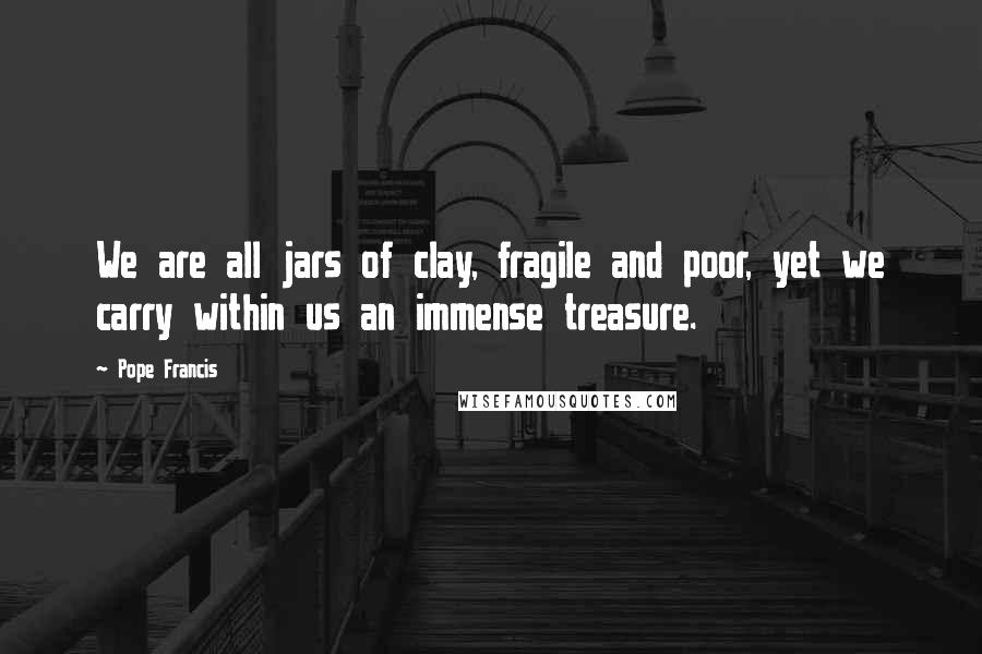 Pope Francis Quotes: We are all jars of clay, fragile and poor, yet we carry within us an immense treasure.