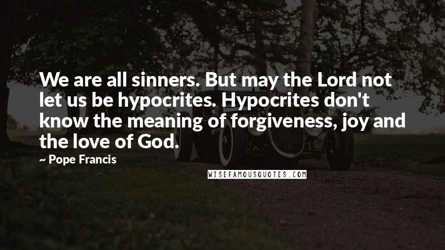 Pope Francis Quotes: We are all sinners. But may the Lord not let us be hypocrites. Hypocrites don't know the meaning of forgiveness, joy and the love of God.