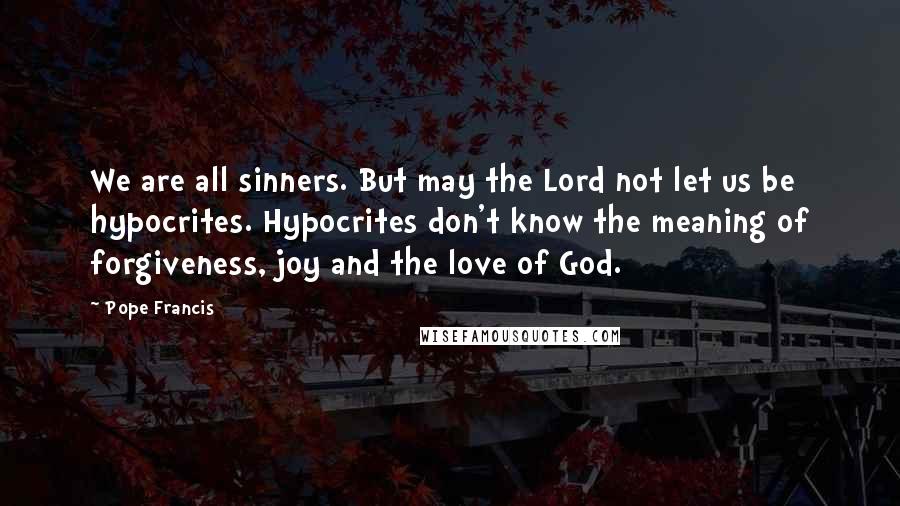 Pope Francis Quotes: We are all sinners. But may the Lord not let us be hypocrites. Hypocrites don't know the meaning of forgiveness, joy and the love of God.