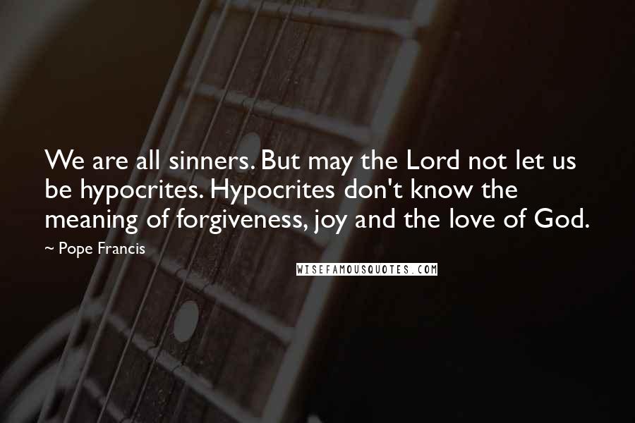 Pope Francis Quotes: We are all sinners. But may the Lord not let us be hypocrites. Hypocrites don't know the meaning of forgiveness, joy and the love of God.