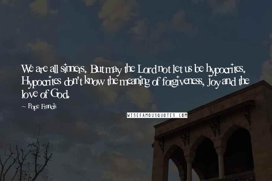 Pope Francis Quotes: We are all sinners. But may the Lord not let us be hypocrites. Hypocrites don't know the meaning of forgiveness, joy and the love of God.