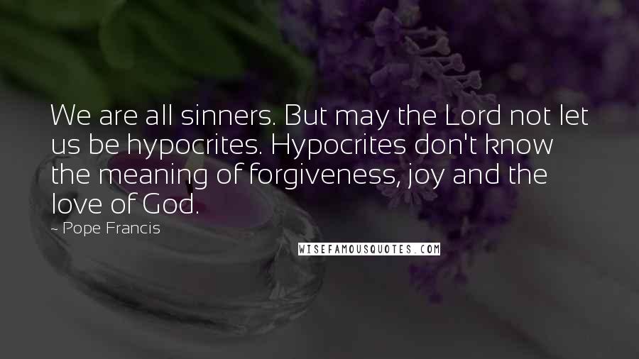 Pope Francis Quotes: We are all sinners. But may the Lord not let us be hypocrites. Hypocrites don't know the meaning of forgiveness, joy and the love of God.