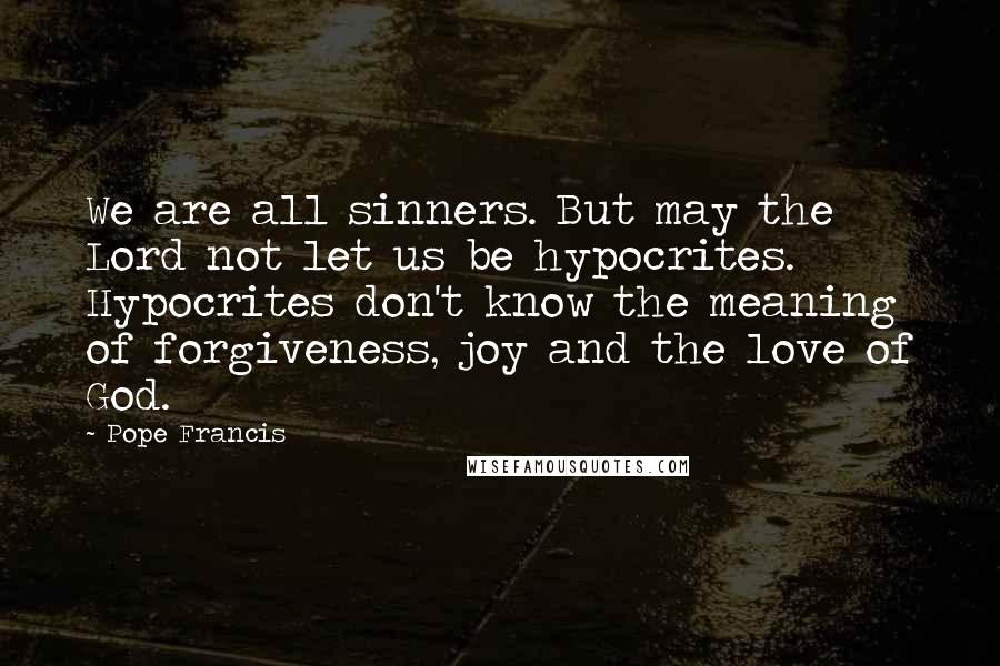 Pope Francis Quotes: We are all sinners. But may the Lord not let us be hypocrites. Hypocrites don't know the meaning of forgiveness, joy and the love of God.