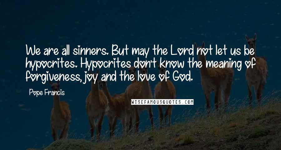 Pope Francis Quotes: We are all sinners. But may the Lord not let us be hypocrites. Hypocrites don't know the meaning of forgiveness, joy and the love of God.