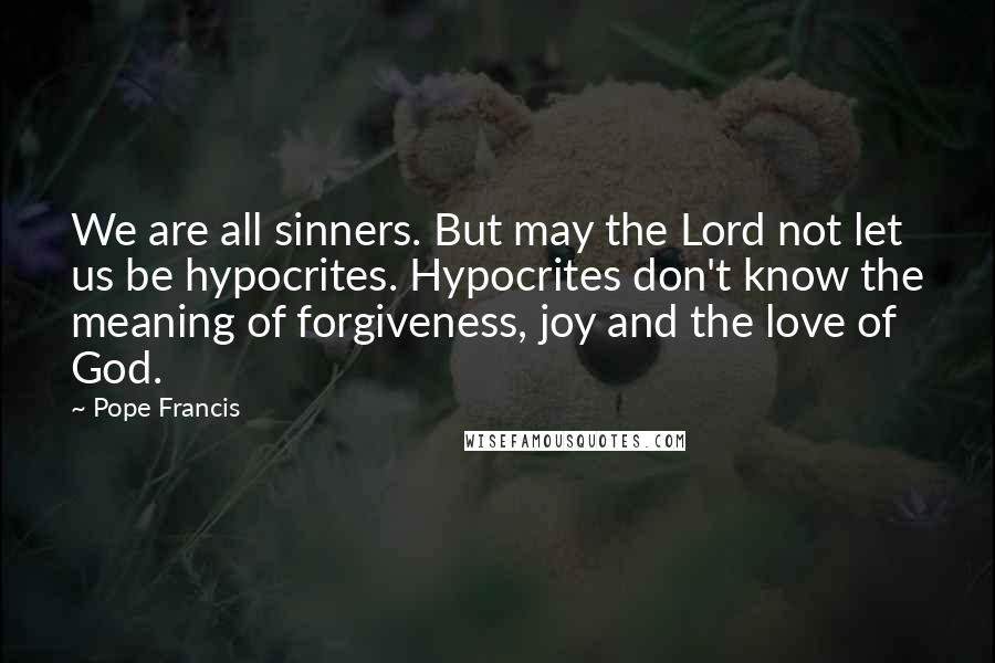 Pope Francis Quotes: We are all sinners. But may the Lord not let us be hypocrites. Hypocrites don't know the meaning of forgiveness, joy and the love of God.