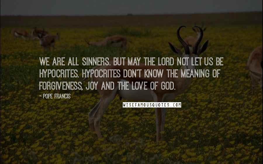 Pope Francis Quotes: We are all sinners. But may the Lord not let us be hypocrites. Hypocrites don't know the meaning of forgiveness, joy and the love of God.