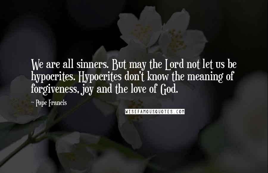 Pope Francis Quotes: We are all sinners. But may the Lord not let us be hypocrites. Hypocrites don't know the meaning of forgiveness, joy and the love of God.