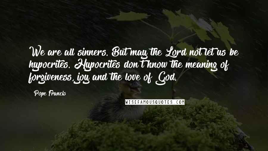 Pope Francis Quotes: We are all sinners. But may the Lord not let us be hypocrites. Hypocrites don't know the meaning of forgiveness, joy and the love of God.