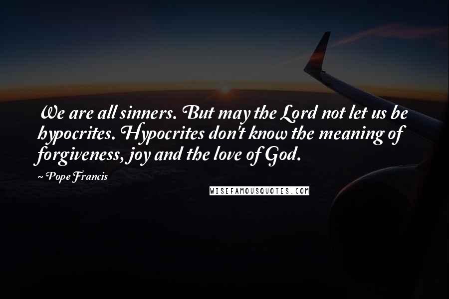 Pope Francis Quotes: We are all sinners. But may the Lord not let us be hypocrites. Hypocrites don't know the meaning of forgiveness, joy and the love of God.