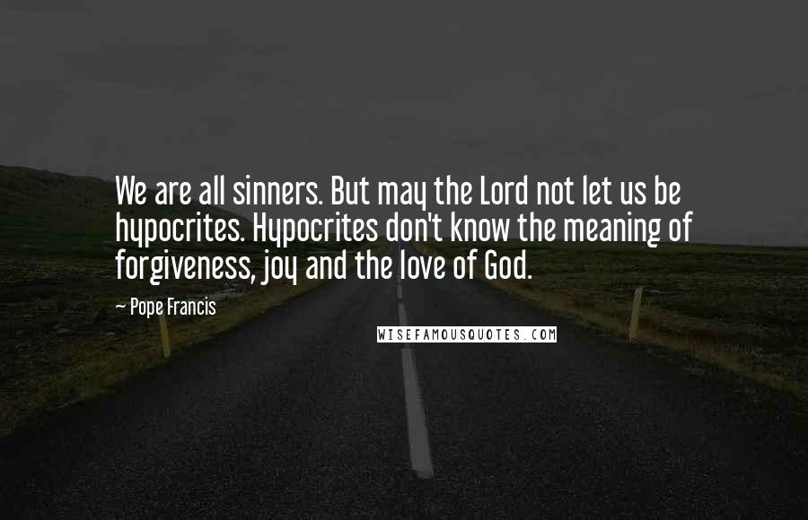 Pope Francis Quotes: We are all sinners. But may the Lord not let us be hypocrites. Hypocrites don't know the meaning of forgiveness, joy and the love of God.