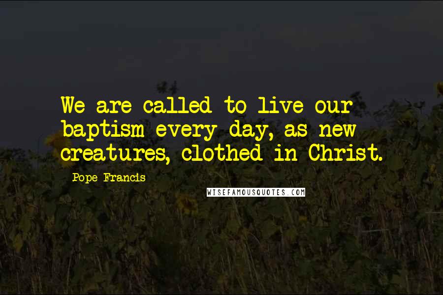 Pope Francis Quotes: We are called to live our baptism every day, as new creatures, clothed in Christ.