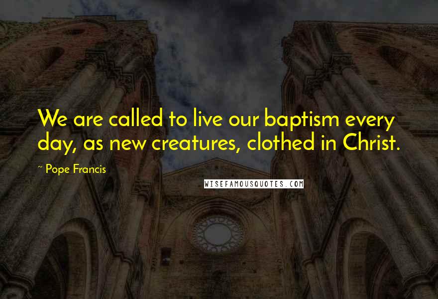 Pope Francis Quotes: We are called to live our baptism every day, as new creatures, clothed in Christ.