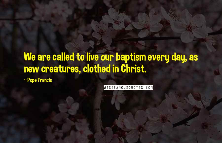 Pope Francis Quotes: We are called to live our baptism every day, as new creatures, clothed in Christ.
