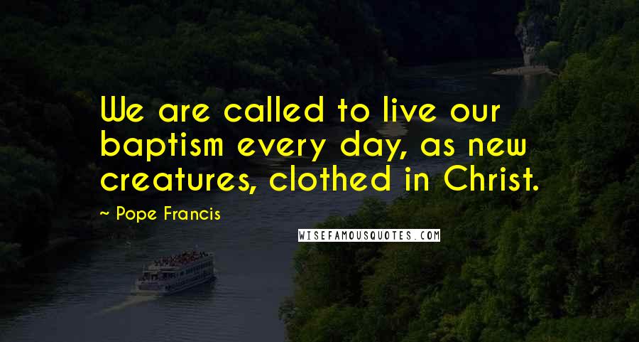 Pope Francis Quotes: We are called to live our baptism every day, as new creatures, clothed in Christ.