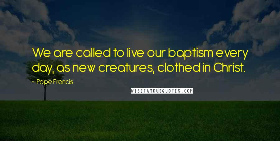 Pope Francis Quotes: We are called to live our baptism every day, as new creatures, clothed in Christ.