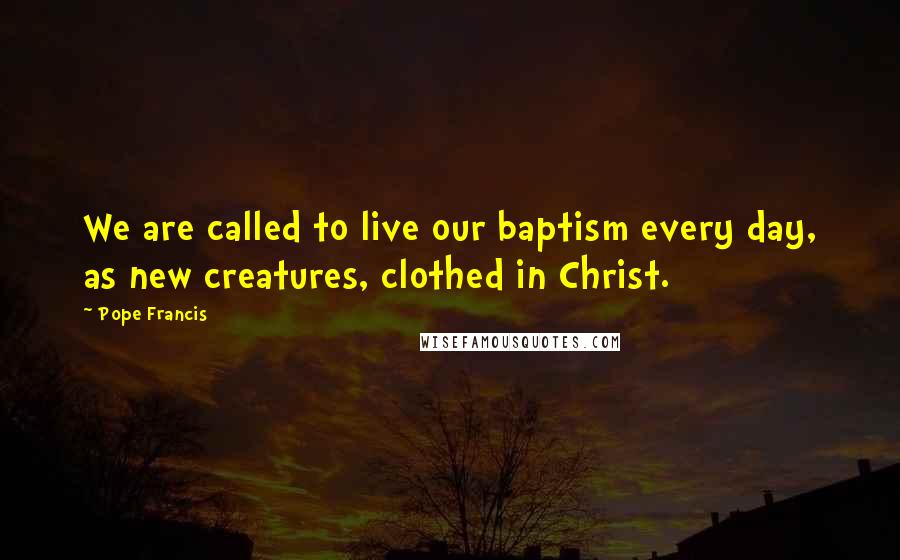 Pope Francis Quotes: We are called to live our baptism every day, as new creatures, clothed in Christ.