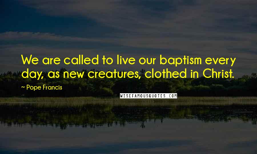 Pope Francis Quotes: We are called to live our baptism every day, as new creatures, clothed in Christ.