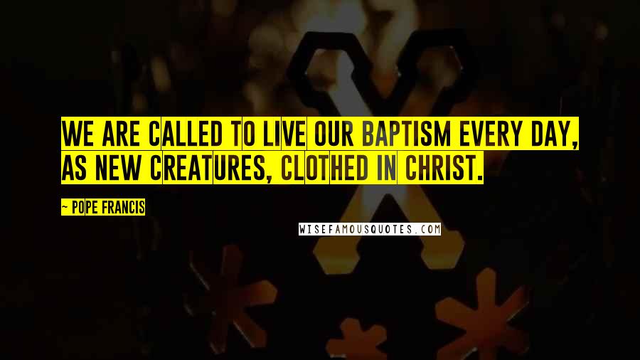 Pope Francis Quotes: We are called to live our baptism every day, as new creatures, clothed in Christ.