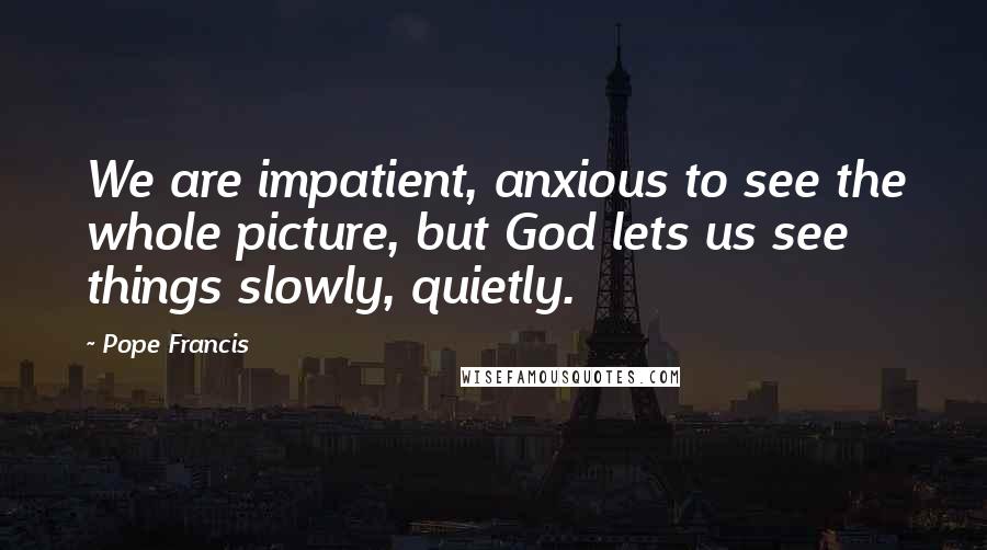 Pope Francis Quotes: We are impatient, anxious to see the whole picture, but God lets us see things slowly, quietly.