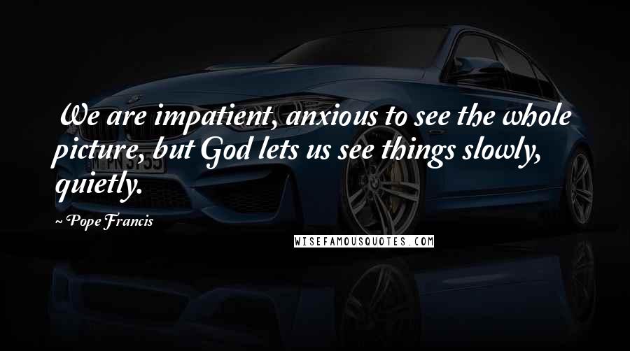 Pope Francis Quotes: We are impatient, anxious to see the whole picture, but God lets us see things slowly, quietly.