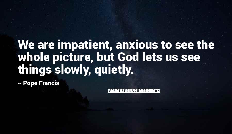 Pope Francis Quotes: We are impatient, anxious to see the whole picture, but God lets us see things slowly, quietly.