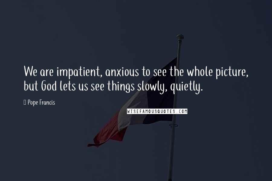 Pope Francis Quotes: We are impatient, anxious to see the whole picture, but God lets us see things slowly, quietly.