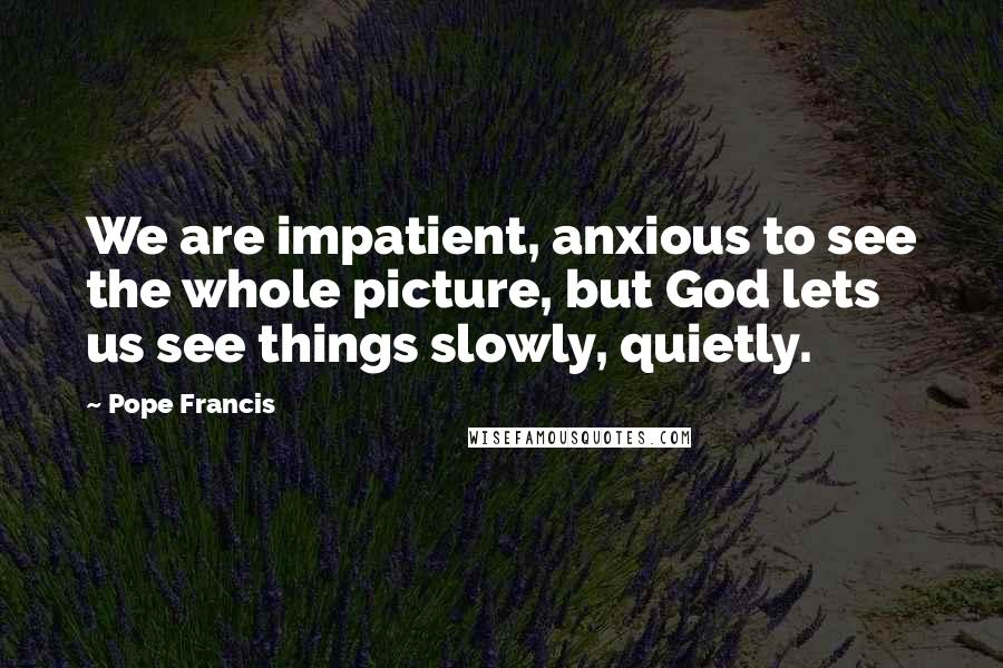 Pope Francis Quotes: We are impatient, anxious to see the whole picture, but God lets us see things slowly, quietly.