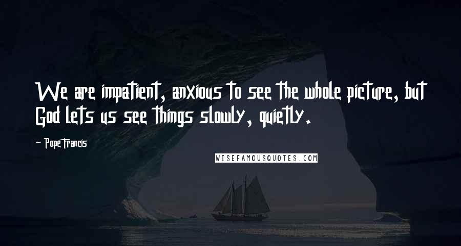 Pope Francis Quotes: We are impatient, anxious to see the whole picture, but God lets us see things slowly, quietly.