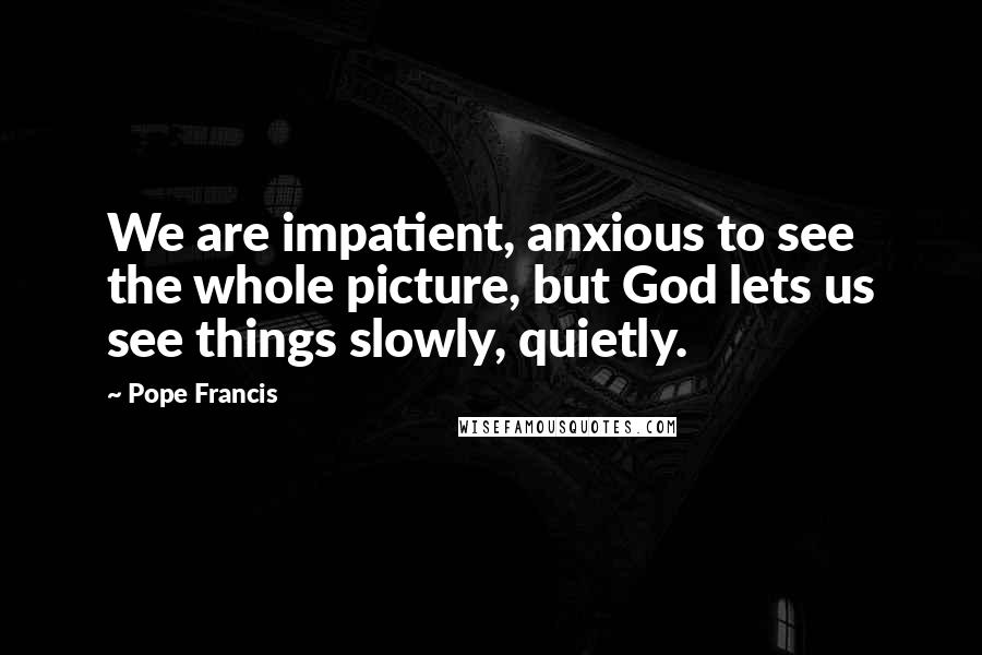 Pope Francis Quotes: We are impatient, anxious to see the whole picture, but God lets us see things slowly, quietly.