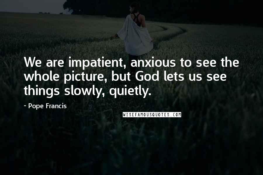 Pope Francis Quotes: We are impatient, anxious to see the whole picture, but God lets us see things slowly, quietly.