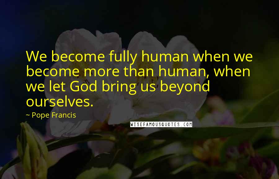 Pope Francis Quotes: We become fully human when we become more than human, when we let God bring us beyond ourselves.