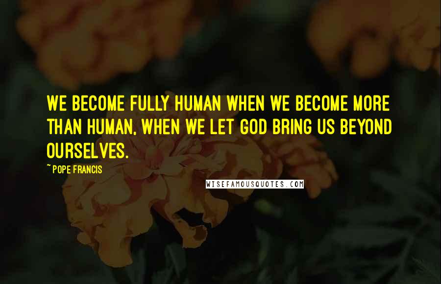 Pope Francis Quotes: We become fully human when we become more than human, when we let God bring us beyond ourselves.