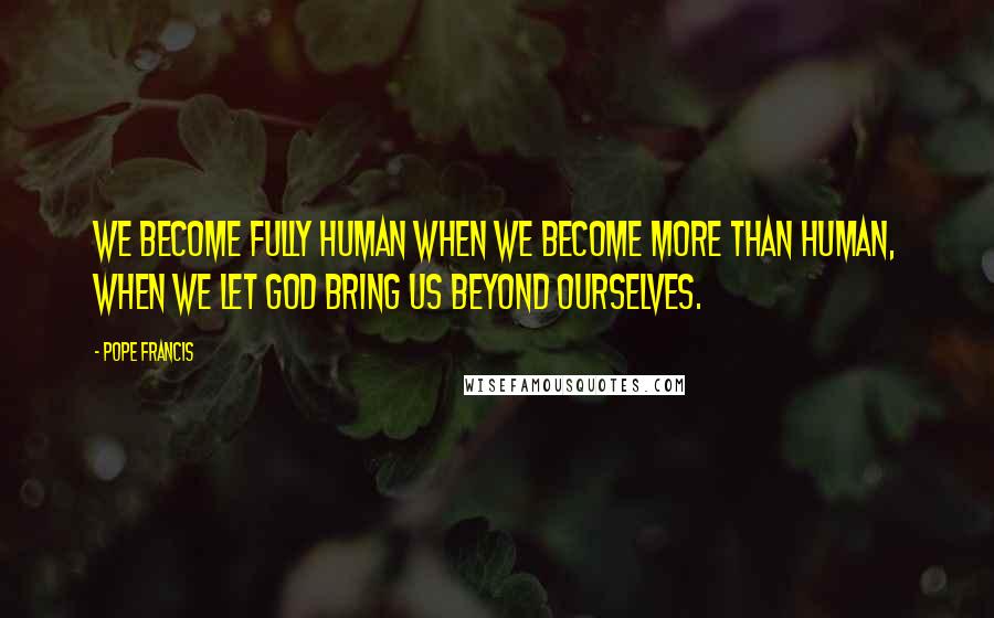 Pope Francis Quotes: We become fully human when we become more than human, when we let God bring us beyond ourselves.