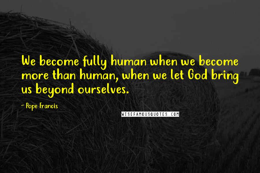 Pope Francis Quotes: We become fully human when we become more than human, when we let God bring us beyond ourselves.