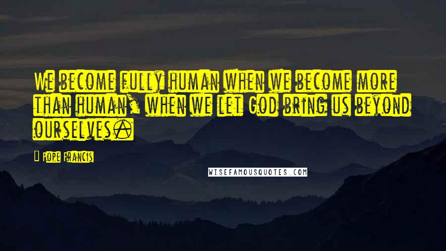 Pope Francis Quotes: We become fully human when we become more than human, when we let God bring us beyond ourselves.