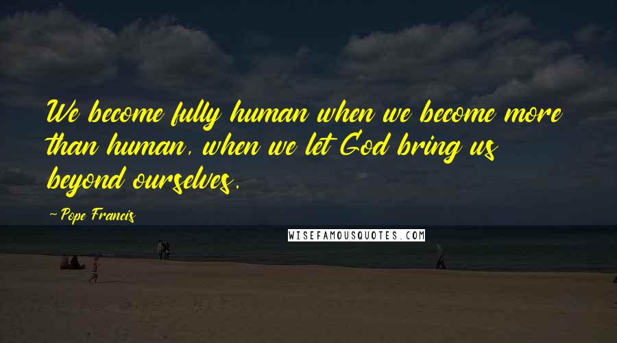 Pope Francis Quotes: We become fully human when we become more than human, when we let God bring us beyond ourselves.