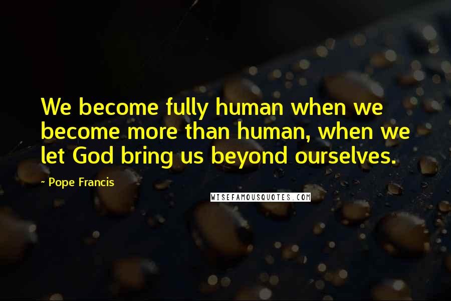 Pope Francis Quotes: We become fully human when we become more than human, when we let God bring us beyond ourselves.