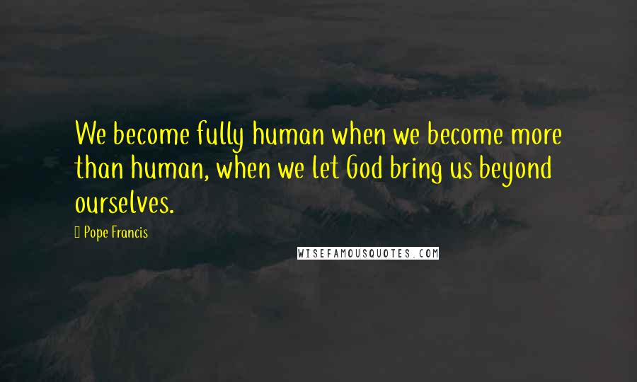 Pope Francis Quotes: We become fully human when we become more than human, when we let God bring us beyond ourselves.